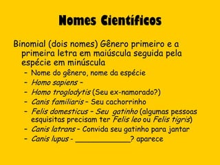 Nomes Científicos
Binomial (dois nomes) Gênero primeiro e a
  primeira letra em maiúscula seguida pela
  espécie em minúscula
  –   Nome do gênero, nome da espécie
  – Homo sapiens –
  – Homo troglodytis (Seu ex-namorado?)
  – Canis familiaris – Seu cachorrinho
  – Felis domesticus – Seu gatinho (algumas pessoas
    esquisitas precisam ter Felis leo ou Felis tigris)
  – Canis latrans – Convida seu gatinho para jantar
  – Canis lupus - ____________? aparece
 