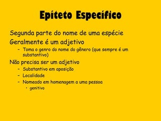 Epíteto Específico
Segunda parte do nome de uma espécie
Geralmente é um adjetivo
   – Toma o genro do nome do gênero (que sempre é um
     substantivo)
Não precisa ser um adjetivo
   – Substantivo em aposição
   – Localidade
   – Nomeado em homenagem a uma pessoa
      • genitivo
 