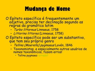 Mudança de Nome
O Epíteto específico é frequentemente um
  adjetivo, precisa ter declinação segundo as
  regras da gramática latim
  – Turbo littoreus Linnaeus, 1758
  – Littorina littorea (Linnaeus, 1758)
O Epíteto específico pode ser um substantivo,
  que tem seu próprio genro
  – Tellina (Moerella) pygmaeus Lovén, 1846
  – Taxonomistas, e especialmente outros usuários de
    nomes taxonômicos, fazem erros!
     • Tellina pygmaea: errado!!
 