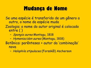 Mudança de Nome
Se uma espécie é transferido de um gênero a
  outro, o nome da espécie muda
Zoologia: o nome do autor original é colocado
  entre ( )
  – Spongia aurea Montagu, 1818
  – Hymeniacidon aurea (Montagu, 1818)
Botânica: parênteses + autor da ‘combinação’
  nova
  – Halophila stipulacea (Forsskål) Ascherson
 
