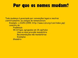 Por que os nomes mudam?

Toda mudança é governada por convenções legais e neutras
cientificamente: os códigos de nomenclatura
    Exemplo.: o ICZN (1999; http://www.iczn.org/iczn/index.jsp)
    consiste de:
         Preâmbulo
         90 Artigos, agrupados em 18 capítulos
             Uma ou mais provisão mandatória
             Recomendações não mandatórias
             Exemplos
         Glossário
 