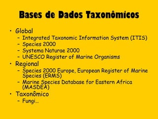 Bases de Dados Taxonômicos
• Global
  –   Integrated Taxonomic Information System (ITIS)
  –   Species 2000
  –   Systema Naturae 2000
  –   UNESCO Register of Marine Organisms
• Regional
  – Species 2000 Europe, European Register of Marine
    Species (ERMS)
  – Marine Species Database for Eastern Africa
    (MASDEA)
• Taxonômico
  – Fungi…
 
