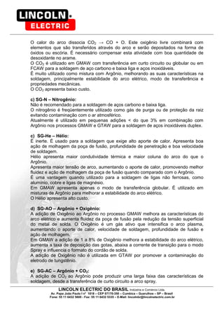 LINCOLN ELECTRIC DO BRASIL Indústria e Comércio Ltda.
Av. Papa João Paulo I no
1818 – CEP 07170-350 – Cumbica – Guarulhos – SP – Brasil
Fone: 55 11 6432 5600 - Fax: 55 11 6432 5335 – E-Mail: lincolnbr@lincolnelectric.com.br
O calor do arco dissocia CO2 CO + O. Este oxigênio livre combinará com
elementos que são transferidos através do arco e serão depositados na forma de
óxidos ou escória. É necessário compensar esta atividade com boa quantidade de
desoxidante no arame.
O CO2 é utilizado em GMAW com transferência em curto circuito ou globular ou em
FCAW para a soldagem de aço carbono e baixa liga e aços inoxidáveis.
É muito utilizado como mistura com Argônio, melhorando as suas características na
soldagem, principalmente estabilidade do arco elétrico, modo de transferência e
propriedades mecânicas.
O CO2 apresenta baixo custo.
c) SG-N – Nitrogênio:
Não é recomendado para a soldagem de aços carbono e baixa liga.
O nitrogênio é freqüentemente utilizado como gás de purga ou de proteção da raiz
evitando contaminação com o ar atmosférico.
Atualmente é utilizado em pequenas adições < do que 3% em combinação com
Argônio nos processos GMAW e GTAW para a soldagem de aços inoxidáveis duplex.
c) SG-He – Hélio:
É inerte. É usado para a soldagem que exige alto aporte de calor. Apresenta boa
ação de molhagem da poça de fusão, profundidade de penetração e boa velocidade
de soldagem.
Hélio apresenta maior condutividade térmica e maior coluna do arco do que o
Argônio.
Apresenta maior tensão de arco, aumentando o aporte de calor, promovendo melhor
fluidez e ação de molhagem da poça de fusão quando comparado com o Argônio.
É uma vantagem quando utilizado para a soldagem de ligas não ferrosas, como
alumínio, cobre e ligas de magnésio.
Em GMAW apresenta apenas o modo de transferência globular. É utilizado em
misturas de Argônio para melhorar a estabilidade do arco elétrico.
O Hélio apresenta alto custo.
d) SG-AO – Argônio + Oxigênio:
A adição de Oxigênio ao Argônio no processo GMAW melhora as características do
arco elétrico e aumenta fluidez da poça de fusão pela redução da tensão superficial
do metal de solda. O Oxigênio é um gás ativo que intensifica o arco plasma,
aumentando o aporte de calor, velocidade de soldagem, profundidade de fusão e
ação de molhagem.
Em GMAW a adição de 1 a 8% de Oxigênio melhora a estabilidade do arco elétrico,
aumenta a taxa de deposição das gotas, abaixa a corrente de transição para o modo
Spray e influencia o formato do cordão de solda.
A adição de Oxigênio não é utilizada em GTAW por promover a contaminação do
eletrodo de tungstênio.
e) SG-AC – Argônio + CO2:
A adição de CO2 ao Argônio pode produzir uma larga faixa das características de
soldagem, desde a transferência de curto circuito a arco spray.
 