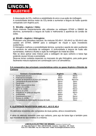 LINCOLN ELECTRIC DO BRASIL Indústria e Comércio Ltda.
Av. Papa João Paulo I no
1818 – CEP 07170-350 – Cumbica – Guarulhos – SP – Brasil
Fone: 55 11 6432 5600 - Fax: 55 11 6432 5335 – E-Mail: lincolnbr@lincolnelectric.com.br
A dissociação de CO2 melhora a estabilidade do arco e sua ação de molhagem.
A condutividade térmica maior do CO2 tende a aumentar a largura de fusão quando
comparado com Argônio puro.
f) SG-AHe – Argônio + Hélio:
Estas misturas freqüentemente são utilizadas na soldagem GTAW e GMAW de
alumínio, aumentando a largura de fusão e melhorando a aparência do cordão de
solda.
g) SG-AH – Argônio + Hidrogênio:
Produzem uma atmosfera redutora. As misturas SG-AH-1, SG-AH-2 ou SG-AH-5 são
usadas em GTAW, GMAW para a soldagem de níquel e aços inoxidáveis
austeníticos.
O Hidrogênio melhora a condutibilidade térmica, aumenta o aporte de calor auxiliando
no aumento da velocidade de soldagem. A profundidade e largura de fusão são
aumentadas, melhora a fluidez e ação de molhagem do metal de solda.
Não se deve aplicar esta mistura para a soldagem de aços carbono e baixa liga
podendo causar trincas e porosidade.
Deve-se tomar cuidados especiais no manuseio do gás Hidrogênio, pois pode gerar
facilmente mistura explosiva em combinação com o ar atmosférico.
5.4 comparativo das principais características entre os gases Argônio e Dióxido de
Carbono
Variável e Características Argônio CO2
Comprimento do arco Maior Menor
Potencial de ionização Maior Menor
Perdas de temperatura do arco por radiação Maiores Menores
Temperatura da poça de fusão Menor Maior
Penetração Menor Maior
Seção transversal do Arco Menor Maior
Largura do cordão Menor Maior
Altura do cordão Maior Menor
Volume de gotas Menor Maior
Freqüência de gotas por segundo Maior Menor
Acabamento Melhor Pior
Estabilidade do Arco Maior Menor
Dureza do cordão Maior Menor
Temperatura do metal líquido na poça de fusão Menor Maior
6. ELETRODOS REVESTIDOS AWS A5.1, A5.5 E A5.4
Os eletrodos revestidos são compostos de duas partes, alma e revestimento.
A alma do eletrodo revestido para aço carbono, para aço de baixa liga e também para
aço inoxidável do tipo sintético é a mesma.
 