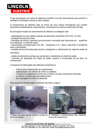 LINCOLN ELECTRIC DO BRASIL Indústria e Comércio Ltda.
Av. Papa João Paulo I no
1818 – CEP 07170-350 – Cumbica – Guarulhos – SP – Brasil
Fone: 55 11 6432 5600 - Fax: 55 11 6432 5335 – E-Mail: lincolnbr@lincolnelectric.com.br
O aço empregado com alma do eletrodo revestido é do tipo efervescente para permitir a
soldagem na posição vertical e sobre cabeça.
O revestimento do eletrodo está na forma de uma massa homogênea que contêm
elementos estabilizadores, desoxidantes, formadores de escória e elementos de liga.
As principais funções do revestimento do eletrodo na soldagem são:
- estabilização do arco elétrico através de elementos ionizantes (CC+/CC- ou CA);
- proteção da poça de fusão;
- formação de escória, agentes que promovem a remoção das impurezas da superfície
do metal base e metal de solda;
- desoxidação principalmente com Mn - manganês e Si - silício, reduzindo a tendência
para a porosidade;
- isolação térmica formada pela escória, protegendo o resfriamento do metal de solda da
atmosfera;
- adição de elementos de liga que aumentam a resistência do metal de solda;
- aumento da deposição de metal de solda, quando é incorporado pó de ferro no
revestimento.
O esquema de fabricação dos eletrodos revestidos é:
- mistura dos componentes do revestimento;
- aglomeração com silicato de sódio ou potássio;
- a mistura homogênea em forma de um bloco vai para a prensa de extrusão;
- a mistura e a alma são prensadas juntas;
- faz a secagem em forno do eletrodo.
Este esquema de fabricação é ilustrado nas fotos a seguir:
1. Alma: aço baixo teor de Carbono cortado na
forma de varetas.
2. Pesagem e peneiramento das matérias-
primas do revestimento.
 