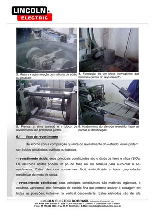 LINCOLN ELECTRIC DO BRASIL Indústria e Comércio Ltda.
Av. Papa João Paulo I no
1818 – CEP 07170-350 – Cumbica – Guarulhos – SP – Brasil
Fone: 55 11 6432 5600 - Fax: 55 11 6432 5335 – E-Mail: lincolnbr@lincolnelectric.com.br
3. Mistura e aglomeração com silicato de sódio
ou potássio.
4. Formação de um bloco homogêneo das
matérias-primas do revestimento.
5. Prensa: a alma (vareta) e o bloco do
revestimento são prensados juntos.
6. Acabamento do eletrodo revestido, fazer as
pontas e identificação.
6.1 tipos de revestimento
De acordo com a composição química do revestimento do eletrodo, estes podem
ser ácidos, celulósicos, rutílicos ou básicos.
- revestimento ácido: seus principais constituintes são o óxido de ferro e sílica (SiO2).
Os eletrodos ácidos podem ter pó de ferro na sua fórmula para aumentar o seu
rendimento. Estes eletrodos apresentam fácil soldabilidade e boas propriedades
mecânicas do metal de solda.
- revestimento celulósico: seus principais constituintes são matérias orgânicas, a
celulose. Apresenta uma formação de escória fina que permite realizar a soldagem em
todas as posições, inclusive na vertical descendente. Estes eletrodos são de alta
 