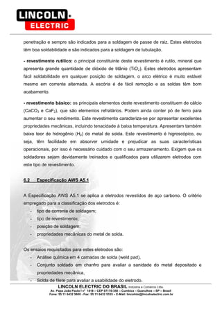 LINCOLN ELECTRIC DO BRASIL Indústria e Comércio Ltda.
Av. Papa João Paulo I no
1818 – CEP 07170-350 – Cumbica – Guarulhos – SP – Brasil
Fone: 55 11 6432 5600 - Fax: 55 11 6432 5335 – E-Mail: lincolnbr@lincolnelectric.com.br
penetração e sempre são indicados para a soldagem de passe de raiz. Estes eletrodos
têm boa soldabilidade e são indicados para a soldagem de tubulação.
- revestimento rutílico: o principal constituinte deste revestimento é rutilo, mineral que
apresenta grande quantidade de dióxido de titânio (TiO2). Estes eletrodos apresentam
fácil soldabilidade em qualquer posição de soldagem, o arco elétrico é muito estável
mesmo em corrente alternada. A escória é de fácil remoção e as soldas têm bom
acabamento.
- revestimento básico: os principais elementos deste revestimento constituem de cálcio
(CaCO3 e CaF2), que são elementos refratários. Podem ainda conter pó de ferro para
aumentar o seu rendimento. Este revestimento caracteriza-se por apresentar excelentes
propriedades mecânicas, incluindo tenacidade à baixa temperatura. Apresentam também
baixo teor de hidrogênio (H2) do metal de solda. Este revestimento é higroscópico, ou
seja, têm facilidade em absorver umidade e prejudicar as suas características
operacionais, por isso é necessário cuidado com o seu armazenamento. Exigem que os
soldadores sejam devidamente treinados e qualificados para utilizarem eletrodos com
este tipo de revestimento.
6.2 Especificação AWS A5.1
A Especificação AWS A5.1 se aplica a eletrodos revestidos de aço carbono. O critério
empregado para a classificação dos eletrodos é:
- tipo de corrente de soldagem;
- tipo de revestimento;
- posição de soldagem;
- propriedades mecânicas do metal de solda.
Os ensaios requisitados para estes eletrodos são:
- Análise química em 4 camadas de solda (weld pad),
- Conjunto soldado em chanfro para avaliar a sanidade do metal depositado e
propriedades mecânica,
- Solda de filete para avaliar a usabilidade do eletrodo.
 