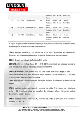 LINCOLN ELECTRIC DO BRASIL Indústria e Comércio Ltda.
Av. Papa João Paulo I no
1818 – CEP 07170-350 – Cumbica – Guarulhos – SP – Brasil
Fone: 55 11 6432 5600 - Fax: 55 11 6432 5335 – E-Mail: lincolnbr@lincolnelectric.com.br
Potássio, 50% Pó de
Ferro.
15ml/100g
27 CC + - / CA Suave Spray Alta Ácido. Silicato de
Potássio, 50% Pó de
Ferro.
Médio
15ml/100g
28 CC + / CA Médio Globular Média Básico. Silicato de
Potássio, 50% Pó de
Ferro.
Baixo
2 ml/100g
48 CC + / CA Médio Globular Média Básico. Silicato de
Potássio, 25-40% Pó
de Ferro.
Baixo
2 ml/100g
A seguir é apresentada uma breve descrição dos principais eletrodos revestidos desta
especificação e as suas principais características:
E6010: eletrodo celulósico, com silicato de sódio CC+. Apresenta alta penetração.
Soldagem em todas as posições tanto na vertical descendente e sobre-cabeça.
E6011: Similar, com silicato de Potássio CC+ e CA.
E6012/13: eletrodo rutílico, CA e CC+-. O E-6013 com silicato de potássio apresenta
arco elétrico muito estável indicado para soldar chapa fina.
E7014/24: eletrodo rutílico, similar ao E-6012/13, porém com adição de pó de ferro.
E7014 oscila entre 25 a 40% de adição de pó de ferro e 7024 oscila 50%. O E7024 é
indicado para a posição plana e horizontal.
Estes eletrodos são indicados para a soldagem de filete. Apresentam fácil remoção de
escória.
E7015: eletrodo básico, com baixo H2 no metal de solda. É formulado com silicato de
sódio - CC+. Indicado para as posições de soldagem plana, horizontal, vertical
descendente e sobre-cabeça.
E7016: eletrodo básico, com baixo H2 no metal de solda. É formulado com silicato de
potássio - CC+ e CA.
 