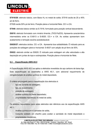 LINCOLN ELECTRIC DO BRASIL Indústria e Comércio Ltda.
Av. Papa João Paulo I no
1818 – CEP 07170-350 – Cumbica – Guarulhos – SP – Brasil
Fone: 55 11 6432 5600 - Fax: 55 11 6432 5335 – E-Mail: lincolnbr@lincolnelectric.com.br
E7018/28: eletrodo básico, com Baixo H2 no metal de solda. E7018 oscila de 25 a 40%
pó de ferro.
E7028 oscila 50% pó de ferro. Posição plana e horizontal filete. CC+ e CA.
E7048: eletrodo básico similar ao E-7018, formulado para posição vertical descendente.
E6019: eletrodo formulado com minério ilmenita, (TiO3.Fe2O3). Apresenta característica
intermediária entre os E-6013 e E-6020. CC-+ e CA. As soldas apresentam bom
acabamento e remoção escória autodestacável.
E6020/27: eletrodos ácidos. CC- e CA. Apresenta boa soldabilidade. É indicado para as
posições de soldagem plana e horizontal. E-6027 com adição de pó ferro de 50%.
E6022: eletrodo similar ao E6020. É indicado para soldagem em alta velocidade e alta
deposição em juntas de topo e sobrepostas. Posição plana e horizontal de filete.
6.3 Especificação AWS A5.5
A Especificação AWS A5.5 se aplica a eletrodos revestidos de aço carbono de baixa liga.
Esta especificação se assemelha a AWS A5.1, com adicional requerimento de
obrigatoriedade de análise química do metal depositado.
O critério empregado para a classificação dos eletrodos é:
- tipo de corrente de soldagem;
- tipo de revestimento;
- posição de soldagem;
- análise química do metal depositado;
- propriedades mecânicas do metal de solda.
Os ensaios requisitados para estes eletrodos são idênticos aos da especificação AWS
A5.1:
- Análise química em 4 camadas de solda,
- Conjunto soldado em chanfro para avaliar a sanidade do metal depositado e
propriedades mecânicas,
 
