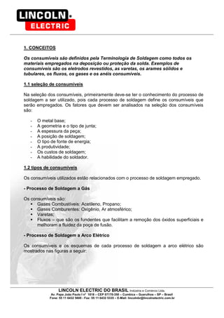 LINCOLN ELECTRIC DO BRASIL Indústria e Comércio Ltda.
Av. Papa João Paulo I no
1818 – CEP 07170-350 – Cumbica – Guarulhos – SP – Brasil
Fone: 55 11 6432 5600 - Fax: 55 11 6432 5335 – E-Mail: lincolnbr@lincolnelectric.com.br
1. CONCEITOS
Os consumíveis são definidos pela Terminologia de Soldagem como todos os
materiais empregados na deposição ou proteção da solda. Exemplos de
consumíveis são os eletrodos revestidos, as varetas, os arames sólidos e
tubulares, os fluxos, os gases e os anéis consumíveis.
1.1 seleção de consumíveis
Na seleção dos consumíveis, primeiramente deve-se ter o conhecimento do processo de
soldagem a ser utilizado, pois cada processo de soldagem define os consumíveis que
serão empregados. Os fatores que devem ser analisados na seleção dos consumíveis
são:
- O metal base;
- A geometria e o tipo de junta;
- A espessura da peça;
- A posição de soldagem;
- O tipo de fonte de energia;
- A produtividade;
- Os custos de soldagem;
- A habilidade do soldador.
1.2 tipos de consumíveis
Os consumíveis utilizados estão relacionados com o processo de soldagem empregado.
- Processo de Soldagem a Gás
Os consumíveis são:
Gases Combustíveis: Acetileno, Propano;
Gases Comburentes: Oxigênio, Ar atmosférico;
Varetas;
Fluxos – que são os fundentes que facilitam a remoção dos óxidos superficiais e
melhoram a fluidez da poça de fusão.
- Processo de Soldagem a Arco Elétrico
Os consumíveis e os esquemas de cada processo de soldagem a arco elétrico são
mostrados nas figuras a seguir:
 