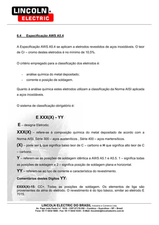 LINCOLN ELECTRIC DO BRASIL Indústria e Comércio Ltda.
Av. Papa João Paulo I no
1818 – CEP 07170-350 – Cumbica – Guarulhos – SP – Brasil
Fone: 55 11 6432 5600 - Fax: 55 11 6432 5335 – E-Mail: lincolnbr@lincolnelectric.com.br
6.4 Especificação AWS A5.4
A Especificação AWS A5.4 se aplicam a eletrodos revestidos de aços inoxidáveis. O teor
de Cr – cromo destes eletrodos é no mínimo de 10,5%.
O critério empregado para a classificação dos eletrodos é:
- análise química do metal depositado;
- corrente e posição de soldagem.
Quanto à análise química estes eletrodos utilizam a classificação da Norma AISI aplicada
a aços inoxidáveis.
O sistema de classificação obrigatório é:
E XXX(X) - YY
E – designa Eletrodo;
XXX(X) – refere-se à composição química do metal depositado de acordo com a
Norma AISI. Série 300 – aços austeníticos , Série 400 – aços martensíticos.
(X) – pode ser L que significa baixo teor de C – carbono e H que significa alto teor de C
– carbono.
Y – referem-se as posições de soldagem idêntica a AWS A5.1 e A5.5. 1 – significa todas
as posições de soldagem e 2 – significa posição de soldagem plana e horizontal.
YY – referem-se ao tipo de corrente e característica do revestimento.
Comentários destes Dígitos YY:
EXXX(X)-15: CC+. Todas as posições de soldagem. Os elementos de liga são
provenientes da alma do eletrodo. O revestimento é do tipo básico, similar ao eletrodo E
7015.
 