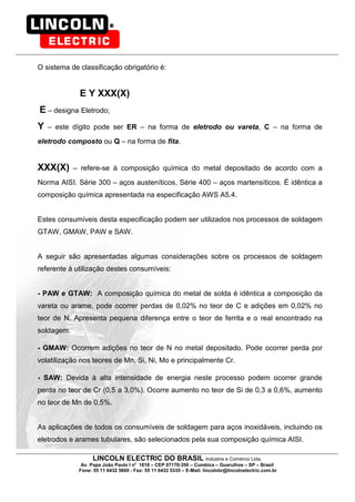 LINCOLN ELECTRIC DO BRASIL Indústria e Comércio Ltda.
Av. Papa João Paulo I no
1818 – CEP 07170-350 – Cumbica – Guarulhos – SP – Brasil
Fone: 55 11 6432 5600 - Fax: 55 11 6432 5335 – E-Mail: lincolnbr@lincolnelectric.com.br
O sistema de classificação obrigatório é:
E Y XXX(X)
E – designa Eletrodo;
Y – este dígito pode ser ER – na forma de eletrodo ou vareta, C – na forma de
eletrodo composto ou Q – na forma de fita.
XXX(X) – refere-se à composição química do metal depositado de acordo com a
Norma AISI. Série 300 – aços austeníticos, Série 400 – aços martensíticos. É idêntica a
composição química apresentada na especificação AWS A5.4.
Estes consumíveis desta especificação podem ser utilizados nos processos de soldagem
GTAW, GMAW, PAW e SAW.
A seguir são apresentadas algumas considerações sobre os processos de soldagem
referente à utilização destes consumíveis:
- PAW e GTAW: A composição química do metal de solda é idêntica a composição da
vareta ou arame, pode ocorrer perdas de 0,02% no teor de C e adições em 0,02% no
teor de N. Apresenta pequena diferença entre o teor de ferrita e o real encontrado na
soldagem.
- GMAW: Ocorrem adições no teor de N no metal depositado. Pode ocorrer perda por
volatilização nos teores de Mn, Si, Ni, Mo e principalmente Cr.
- SAW: Devida à alta intensidade de energia neste processo podem ocorrer grande
perda no teor de Cr (0,5 a 3,0%). Ocorre aumento no teor de Si de 0,3 a 0,6%, aumento
no teor de Mn de 0,5%.
As aplicações de todos os consumíveis de soldagem para aços inoxidáveis, incluindo os
eletrodos e arames tubulares, são selecionados pela sua composição química AISI.
 