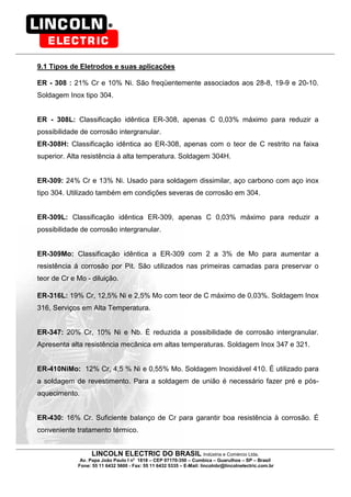 LINCOLN ELECTRIC DO BRASIL Indústria e Comércio Ltda.
Av. Papa João Paulo I no
1818 – CEP 07170-350 – Cumbica – Guarulhos – SP – Brasil
Fone: 55 11 6432 5600 - Fax: 55 11 6432 5335 – E-Mail: lincolnbr@lincolnelectric.com.br
9.1 Tipos de Eletrodos e suas aplicações
ER - 308 : 21% Cr e 10% Ni. São freqüentemente associados aos 28-8, 19-9 e 20-10.
Soldagem Inox tipo 304.
ER - 308L: Classificação idêntica ER-308, apenas C 0,03% máximo para reduzir a
possibilidade de corrosão intergranular.
ER-308H: Classificação idêntica ao ER-308, apenas com o teor de C restrito na faixa
superior. Alta resistência á alta temperatura. Soldagem 304H.
ER-309: 24% Cr e 13% Ni. Usado para soldagem dissimilar, aço carbono com aço inox
tipo 304. Utilizado também em condições severas de corrosão em 304.
ER-309L: Classificação idêntica ER-309, apenas C 0,03% máximo para reduzir a
possibilidade de corrosão intergranular.
ER-309Mo: Classificação idêntica a ER-309 com 2 a 3% de Mo para aumentar a
resistência á corrosão por Pit. São utilizados nas primeiras camadas para preservar o
teor de Cr e Mo - diluição.
ER-316L: 19% Cr, 12,5% Ni e 2,5% Mo com teor de C máximo de 0,03%. Soldagem Inox
316, Serviços em Alta Temperatura.
ER-347: 20% Cr, 10% Ni e Nb. É reduzida a possibilidade de corrosão intergranular.
Apresenta alta resistência mecânica em altas temperaturas. Soldagem Inox 347 e 321.
ER-410NiMo: 12% Cr, 4,5 % Ni e 0,55% Mo. Soldagem Inoxidável 410. É utilizado para
a soldagem de revestimento. Para a soldagem de união é necessário fazer pré e pós-
aquecimento.
ER-430: 16% Cr. Suficiente balanço de Cr para garantir boa resistência à corrosão. É
conveniente tratamento térmico.
 