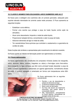 LINCOLN ELECTRIC DO BRASIL Indústria e Comércio Ltda.
Av. Papa João Paulo I no
1818 – CEP 07170-350 – Cumbica – Guarulhos – SP – Brasil
Fone: 55 11 6432 5600 - Fax: 55 11 6432 5335 – E-Mail: lincolnbr@lincolnelectric.com.br
10. FLUXOS E ARAMES PARA SOLDAGEM A ARCO SUBMERSO AWS A5.17
Os fluxos para a soldagem arco submerso são um produto granulado, adequado para
suportar elevada intensidade de corrente usada neste processo. O Fluxo apresenta as
seguintes funções:
- Estabilizar o arco elétrico;
- Formar uma escória que protege a poça de fusão líquida contra ação da
atmosfera;
- Atuar como desoxidante, limpando o metal de solda líquido;
- Proporcionar isolação térmica, concentrando o calor na poça de fusão;
- Adicionar elementos de liga no metal de solda;
- Ter características físico-químicas que controlam o acabamento e a geometria do
cordão de solda.
Estas funções são similares a apresentadas pelo revestimento do eletrodo revestido.
Os fluxos quanto ao método de fabricação podem ser aglomerados ou fundidos.
10.1 fluxos aglomerados
Os fluxos aglomerados são constituídos de compostos minerais (óxidos de manganês,
silício, alumínio, titânio, zircônio, magnésio ou cálcio) e ferro-ligas como ferro-silício,
ferro-manganês ou ligas similares que têm como principal função desoxidar a poça de
solda. A esses ingredientes é adicionado um agente aglomerante, normalmente silicato
de sódio. O produto agregado é sinterizado em fornos com temperaturas entre 600-
900°C.
Os fluxos aglomerados têm as seguintes
características:
Permite o uso de desoxidantes e
adição de elementos de liga;
A escória se destaca facilmente;
Baixo custo de fabricação;
Os finos não devem ser totalmente
removidos, pois podem alterar a
composição original;
São higroscópicos, principalmente
os fluxos básicos, necessitando de
secagem antes do seu uso.
 