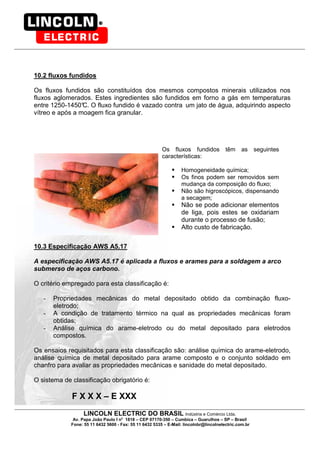 LINCOLN ELECTRIC DO BRASIL Indústria e Comércio Ltda.
Av. Papa João Paulo I no
1818 – CEP 07170-350 – Cumbica – Guarulhos – SP – Brasil
Fone: 55 11 6432 5600 - Fax: 55 11 6432 5335 – E-Mail: lincolnbr@lincolnelectric.com.br
10.2 fluxos fundidos
Os fluxos fundidos são constituídos dos mesmos compostos minerais utilizados nos
fluxos aglomerados. Estes ingredientes são fundidos em forno a gás em temperaturas
entre 1250-1450°C. O fluxo fundido é vazado contra um jato de água, adquirindo aspecto
vítreo e após a moagem fica granular.
Os fluxos fundidos têm as seguintes
características:
Homogeneidade química;
Os finos podem ser removidos sem
mudança da composição do fluxo;
Não são higroscópicos, dispensando
a secagem;
Não se pode adicionar elementos
de liga, pois estes se oxidariam
durante o processo de fusão;
Alto custo de fabricação.
10.3 Especificação AWS A5.17
A especificação AWS A5.17 é aplicada a fluxos e arames para a soldagem a arco
submerso de aços carbono.
O critério empregado para esta classificação é:
- Propriedades mecânicas do metal depositado obtido da combinação fluxo-
eletrodo;
- A condição de tratamento térmico na qual as propriedades mecânicas foram
obtidas;
- Análise química do arame-eletrodo ou do metal depositado para eletrodos
compostos.
Os ensaios requisitados para esta classificação são: análise química do arame-eletrodo,
análise química de metal depositado para arame composto e o conjunto soldado em
chanfro para avaliar as propriedades mecânicas e sanidade do metal depositado.
O sistema de classificação obrigatório é:
F X X X – E XXX
 