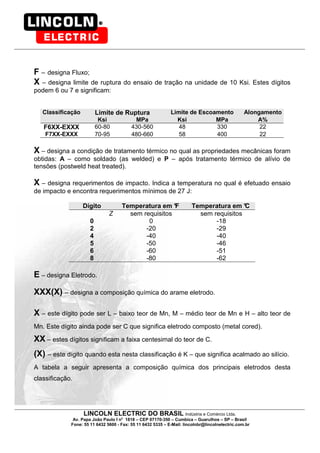 LINCOLN ELECTRIC DO BRASIL Indústria e Comércio Ltda.
Av. Papa João Paulo I no
1818 – CEP 07170-350 – Cumbica – Guarulhos – SP – Brasil
Fone: 55 11 6432 5600 - Fax: 55 11 6432 5335 – E-Mail: lincolnbr@lincolnelectric.com.br
F – designa Fluxo;
X – designa limite de ruptura do ensaio de tração na unidade de 10 Ksi. Estes dígitos
podem 6 ou 7 e significam:
Classificação Limite de Ruptura Limite de Escoamento Alongamento
Ksi MPa Ksi MPa A%
F6XX-EXXX 60-80 430-560 48 330 22
F7XX-EXXX 70-95 480-660 58 400 22
X – designa a condição de tratamento térmico no qual as propriedades mecânicas foram
obtidas: A – como soldado (as welded) e P – após tratamento térmico de alívio de
tensões (postweld heat treated).
X – designa requerimentos de impacto. Indica a temperatura no qual é efetuado ensaio
de impacto e encontra requerimentos mínimos de 27 J:
Dígito Temperatura em °F Temperatura em °C
Z sem requisitos sem requisitos
0 0 -18
2 -20 -29
4 -40 -40
5 -50 -46
6 -60 -51
8 -80 -62
E – designa Eletrodo.
XXX(X) – designa a composição química do arame eletrodo.
X – este dígito pode ser L – baixo teor de Mn, M – médio teor de Mn e H – alto teor de
Mn. Este dígito ainda pode ser C que significa eletrodo composto (metal cored).
XX – estes dígitos significam a faixa centesimal do teor de C.
(X) – este dígito quando esta nesta classificação é K – que significa acalmado ao silício.
A tabela a seguir apresenta a composição química dos principais eletrodos desta
classificação.
 