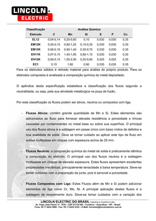LINCOLN ELECTRIC DO BRASIL Indústria e Comércio Ltda.
Av. Papa João Paulo I no
1818 – CEP 07170-350 – Cumbica – Guarulhos – SP – Brasil
Fone: 55 11 6432 5600 - Fax: 55 11 6432 5335 – E-Mail: lincolnbr@lincolnelectric.com.br
Classificação Análise Química
Eletrodo C Mn Si S P Cu
EL12 0,04-0,14 0,25-0,60 0,10 0,030 0,030 0,35
EM12K 0,05-0,15 0,80-1,25 0,10-0,35 0,030 0,030 0,35
EM13K 0,06-0,16 0,90-1,40 0,35-0,75 0,030 0,030 0,35
EH11K 0,07-0,15 1,40-1,85 0,80-1,15 0,030 0,030 0,35
EH12K 0,06-0,15 1,50-2,00 0,25-0,65 0,025 0,025 0,35
EC1 0,15 1,80 0,90 0,035 0,035 0,35
Para os eletrodos sólidos é retirado material para análise do próprio produto. Para os
eletrodos compostos é analisada a composição química do metal depositado.
O apêndice desta especificação estabelece a classificação dos fluxos segundo a
neutralidade, ou seja, pela sua atividade metalúrgica na poça de fusão.
Por esta classificação os fluxos podem ser ativos, neutros ou compostos com liga.
- Fluxos Ativos: contêm grande quantidade de Mn e Si. Estes elementos são
adicionados ao fluxo para fornecer elevada resistência a porosidade e trincas
causadas por contaminantes no metal base ou sobre sua superfície. O principal
uso dos fluxos ativos é a soldagem em passe único com baixo índice de defeitos e
boa qualidade de solda. Deve se tomar cuidado ao aplicar este tipo de fluxo em
soldas multipasse em chapas com espessura acima de 25 mm.
- Fluxos Neutros: a composição química do metal de solda é praticamente idêntica
a composição do eletrodo. O principal uso dos fluxos neutros é a soldagem
multipasse em chapas de elevada espessura. Estes fluxos apresentam excelentes
propriedades mecânicas, principalmente tenacidade à baixa temperatura. Deve-se
tomar cuidados com a preparação da junta, pois é sensível a porosidade.
- Fluxos Compostos com Liga: Estes Fluxos além de Mn e Si podem adicionar
elementos de liga como Cr, Mo, Ni. A principal aplicação destes fluxos é a
soldagem de revestimento duro. Deve-se tomar cuidados com a variação dos
 