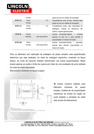 LINCOLN ELECTRIC DO BRASIL Indústria e Comércio Ltda.
Av. Papa João Paulo I no
1818 – CEP 07170-350 – Cumbica – Guarulhos – SP – Brasil
Fone: 55 11 6432 5600 - Fax: 55 11 6432 5335 – E-Mail: lincolnbr@lincolnelectric.com.br
Simples passe de raiz em soldas de tubulação.
E7XT-13 Passe
Simples
- CC- Transferência curto circuito, indicado para
passe de raiz em soldas de tubulação.
E7XT-14 Passe
Simples
- CC- Transferência spray, alta velocidade de
soldagem, chapas de espessura até
4,8mm, chapas galvanizadas.
E7XT-G Passes
Múltiplos Não Especificado
Acordo fornecedor/cliente – controle
apenas no teor de C para atender a
propriedades no ensaio de tração.
E7XT-GS Passe
Simples Não Especificado
Acordo fornecedor/cliente – requisitos
apenas para atender propriedades no
ensaio de tração.
Para os eletrodos com aplicação de soldagem de passe simples, esta especificação
determina que seja realizado um teste de soldagem específico, mostrado na figura
abaixo, ao invés de conjunto soldado referenciado nas outras especificações. Neste
ensaio apenas se avalia o limite de ruptura por tratar de uma avaliação de junta soldada
ao invés de metal depositado.
Este ensaio é ilustrado na figura a seguir:
Ensaio conjunto soldado para
eletrodos tubulares de passe
simples. Avaliam-se as propriedades
mecânicas de ensaio de tração da
junta soldada e sanidade da solda
pelo ensaio de dobramento.
 