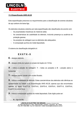 LINCOLN ELECTRIC DO BRASIL Indústria e Comércio Ltda.
Av. Papa João Paulo I no
1818 – CEP 07170-350 – Cumbica – Guarulhos – SP – Brasil
Fone: 55 11 6432 5600 - Fax: 55 11 6432 5335 – E-Mail: lincolnbr@lincolnelectric.com.br
11.2 Especificação AWS A5.29
Esta especificação prescreve os requerimentos para a classificação de arames tubulares
de aço carbono de baixa liga.
Os eletrodos tubulares cobertos por esta especificação são classificados de acordo com:
- As propriedades mecânicas do metal de solda;
- As características de usabilidade do eletrodo, incluindo presença ou ausência de
proteção gasosa;
- As posições de soldagem que os eletrodos são adequados;
- A composição química do metal depositado.
O sistema de classificação obrigatório é:
E X X T X - X
E – designa eletrodo.
X – designa limite de ruptura no ensaio de tração em 10 Ksi.
X – indica a posição de soldagem: 1 – todas as posições e 0 – posição plana e
horizontal.
T – designa arame tubular com núcleo fluxado.
X – indica a usabilidade do eletrodo. Estas características dos eletrodos são idênticas as
apresentadas na Tabela 2 na Especificação AWS A5.20, apenas que são encontrados
apenas os tipos: EXXT1-X, EXXT4-X, EXXT5-X, EXXT6-X, EXXT7-X, EXXT8-X,
EXXT11-X e EXXTG-X.
X – indica a composição química do metal depositado. Este dígito pode ser:
A – liga de Mo.
 