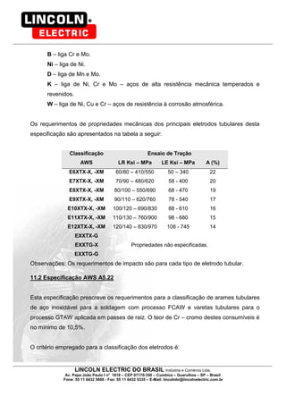 LINCOLN ELECTRIC DO BRASIL Indústria e Comércio Ltda.
Av. Papa João Paulo I no
1818 – CEP 07170-350 – Cumbica – Guarulhos – SP – Brasil
Fone: 55 11 6432 5600 - Fax: 55 11 6432 5335 – E-Mail: lincolnbr@lincolnelectric.com.br
B – liga Cr e Mo.
Ni – liga de Ni.
D – liga de Mn e Mo.
K – liga de Ni, Cr e Mo – aços de alta resistência mecânica temperados e
revenidos.
W – liga de Ni, Cu e Cr – aços de resistência à corrosão atmosférica.
Os requerimentos de propriedades mecânicas dos principais eletrodos tubulares desta
especificação são apresentados na tabela a seguir:
Classificação Ensaio de Tração
AWS LR Ksi – MPa LE Ksi – MPa A (%)
E6XTX-X, -XM 60/80 – 410/550 50 – 340 22
E7XTX-X, -XM 70/90 – 480/620 58 - 400 20
E8XTX-X, -XM 80/100 – 550/690 68 - 470 19
E9XTX-X, -XM 90/110 – 620/760 78 - 540 17
E10XTX-X, -XM 100/120 – 690/830 88 - 610 16
E11XTX-X, -XM 110/130 – 760/900 98 - 680 15
E12XTX-X, -XM 120/140 – 830/970 108 - 745 14
EXXTX-G
EXXTG-X
EXXTG-G
Propriedades não especificadas.
Observações: Os requerimentos de impacto são para cada tipo de eletrodo tubular.
11.2 Especificação AWS A5.22
Esta especificação prescreve os requerimentos para a classificação de arames tubulares
de aço inoxidável para a soldagem com processo FCAW e varetas tubulares para o
processo GTAW aplicada em passes de raiz. O teor de Cr – cromo destes consumíveis é
no mínimo de 10,5%.
O critério empregado para a classificação dos eletrodos é:
 