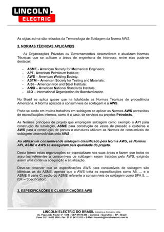 LINCOLN ELECTRIC DO BRASIL Indústria e Comércio Ltda.
Av. Papa João Paulo I no
1818 – CEP 07170-350 – Cumbica – Guarulhos – SP – Brasil
Fone: 55 11 6432 5600 - Fax: 55 11 6432 5335 – E-Mail: lincolnbr@lincolnelectric.com.br
As siglas acima são retiradas da Terminologia de Soldagem da Norma AWS.
2. NORMAS TÉCNICAS APLICÁVEIS
As Organizações Privadas ou Governamentais desenvolvem e atualizam Normas
Técnicas que se aplicam a áreas de engenharia de interesse, entre elas pode-se
destacar:
- ASME - American Society for Mechanical Engineers;
- API - American Petroleum Institute;
- AWS – American Welding Society;
- ASTM – American Society for Testing and Materials;
- AISI – American Iron and Steel Institute;
- ANSI – American National Standards Institute;
- ISO – International Organization for Standardization.
No Brasil se aplica quase que na totalidade as Normas Técnicas de procedência
Americana. A Norma aplicada a consumíveis de soldagem é a AWS.
Pode-se ainda em muitos trabalhos em soldagem se aplicar as Normas AWS acrescidas
de especificações internas, como é o caso, de serviços ou projetos Petrobrás.
As Normas principais de projeto que empregam soldagem como exemplo a API para
construção de tubulação, ASME para construção de vasos de pressão e caldeiras e
AWS para a construção de pontes e estruturas utilizam as Normas de consumíveis de
soldagem desenvolvidas pela AWS.
Ao utilizar um consumível de soldagem classificado pela Norma AWS, as Normas
API, ASME e AWS se asseguram pela qualidade do projeto.
Desta forma estas organizações se especializam nas suas áreas e fazem que todos os
assuntos referentes a consumíveis de soldagem sejam tratados pela AWS, exigindo
assim uma continua adequação e atualização.
Deve-se observar que as especificações AWS para consumíveis de soldagem são
idênticas as do ASME, apenas que a AWS trata as especificações como A5. ... e o
ASME II parte C, seção do ASME referente a consumíveis de soldagem como SFA 5. ...
(SF – Specification).
3. ESPECIFICAÇÕES E CLASSIFICAÇÕES AWS
 