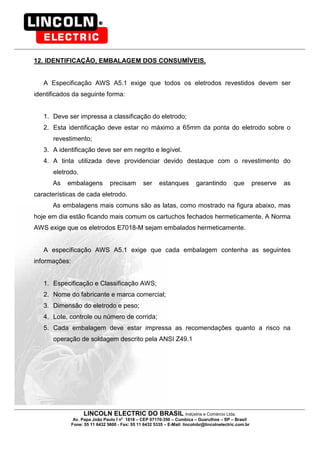 LINCOLN ELECTRIC DO BRASIL Indústria e Comércio Ltda.
Av. Papa João Paulo I no
1818 – CEP 07170-350 – Cumbica – Guarulhos – SP – Brasil
Fone: 55 11 6432 5600 - Fax: 55 11 6432 5335 – E-Mail: lincolnbr@lincolnelectric.com.br
12. IDENTIFICAÇÃO, EMBALAGEM DOS CONSUMÍVEIS.
A Especificação AWS A5.1 exige que todos os eletrodos revestidos devem ser
identificados da seguinte forma:
1. Deve ser impressa a classificação do eletrodo;
2. Esta identificação deve estar no máximo a 65mm da ponta do eletrodo sobre o
revestimento;
3. A identificação deve ser em negrito e legível.
4. A tinta utilizada deve providenciar devido destaque com o revestimento do
eletrodo.
As embalagens precisam ser estanques garantindo que preserve as
características de cada eletrodo.
As embalagens mais comuns são as latas, como mostrado na figura abaixo, mas
hoje em dia estão ficando mais comum os cartuchos fechados hermeticamente. A Norma
AWS exige que os eletrodos E7018-M sejam embalados hermeticamente.
A especificação AWS A5.1 exige que cada embalagem contenha as seguintes
informações:
1. Especificação e Classificação AWS;
2. Nome do fabricante e marca comercial;
3. Dimensão do eletrodo e peso;
4. Lote, controle ou número de corrida;
5. Cada embalagem deve estar impressa as recomendações quanto a risco na
operação de soldagem descrito pela ANSI Z49.1
 
