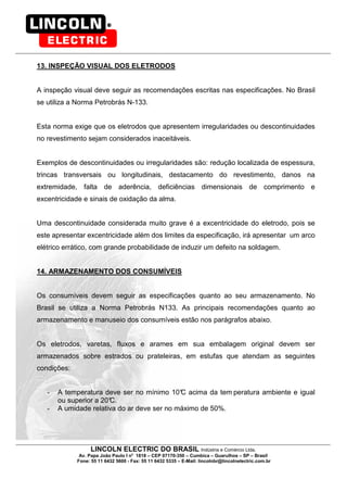 LINCOLN ELECTRIC DO BRASIL Indústria e Comércio Ltda.
Av. Papa João Paulo I no
1818 – CEP 07170-350 – Cumbica – Guarulhos – SP – Brasil
Fone: 55 11 6432 5600 - Fax: 55 11 6432 5335 – E-Mail: lincolnbr@lincolnelectric.com.br
13. INSPEÇÃO VISUAL DOS ELETRODOS
A inspeção visual deve seguir as recomendações escritas nas especificações. No Brasil
se utiliza a Norma Petrobrás N-133.
Esta norma exige que os eletrodos que apresentem irregularidades ou descontinuidades
no revestimento sejam considerados inaceitáveis.
Exemplos de descontinuidades ou irregularidades são: redução localizada de espessura,
trincas transversais ou longitudinais, destacamento do revestimento, danos na
extremidade, falta de aderência, deficiências dimensionais de comprimento e
excentricidade e sinais de oxidação da alma.
Uma descontinuidade considerada muito grave é a excentricidade do eletrodo, pois se
este apresentar excentricidade além dos limites da especificação, irá apresentar um arco
elétrico errático, com grande probabilidade de induzir um defeito na soldagem.
14. ARMAZENAMENTO DOS CONSUMÍVEIS
Os consumíveis devem seguir as especificações quanto ao seu armazenamento. No
Brasil se utiliza a Norma Petrobrás N133. As principais recomendações quanto ao
armazenamento e manuseio dos consumíveis estão nos parágrafos abaixo.
Os eletrodos, varetas, fluxos e arames em sua embalagem original devem ser
armazenados sobre estrados ou prateleiras, em estufas que atendam as seguintes
condições:
- A temperatura deve ser no mínimo 10°C acima da tem peratura ambiente e igual
ou superior a 20°C.
- A umidade relativa do ar deve ser no máximo de 50%.
 