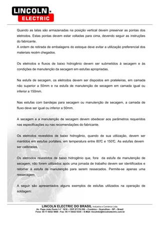 LINCOLN ELECTRIC DO BRASIL Indústria e Comércio Ltda.
Av. Papa João Paulo I no
1818 – CEP 07170-350 – Cumbica – Guarulhos – SP – Brasil
Fone: 55 11 6432 5600 - Fax: 55 11 6432 5335 – E-Mail: lincolnbr@lincolnelectric.com.br
Quando as latas são armazenadas na posição vertical devem preservar as pontas dos
eletrodos. Estas pontas devem estar voltadas para cima, devendo seguir as instruções
do fabricante.
A ordem de retirada de embalagens do estoque deve evitar a utilização preferencial dos
materiais recém chegados.
Os eletrodos e fluxos de baixo hidrogênio devem ser submetidos à secagem e às
condições de manutenção da secagem em estufas apropriadas.
Na estufa de secagem, os eletrodos devem ser dispostos em prateleiras, em camada
não superior a 50mm e na estufa de manutenção de secagem em camada igual ou
inferior a 150mm.
Nas estufas com bandejas para secagem ou manutenção de secagem, a camada de
fluxo deve ser igual ou inferior a 50mm.
A secagem e a manutenção de secagem devem obedecer aos parâmetros requeridos
nas especificações ou nas recomendações do fabricante.
Os eletrodos revestidos de baixo hidrogênio, quando de sua utilização, devem ser
mantidos em estufas portáteis, em temperatura entre 80°C e 150°C. As estufas devem
ser calibradas.
Os eletrodos revestidos de baixo hidrogênio que, fora da estufa de manutenção de
secagem, não forem utilizados após uma jornada de trabalho devem ser identificados e
retornar à estufa de manutenção para serem ressecados. Permite-se apenas uma
ressecagem.
A seguir são apresentados alguns exemplos de estufas utilizados na operação de
soldagem:
 