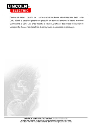 LINCOLN ELECTRIC DO BRASIL Indústria e Comércio Ltda.
Av. Papa João Paulo I no
1818 – CEP 07170-350 – Cumbica – Guarulhos – SP – Brasil
Fone: 55 11 6432 5600 - Fax: 55 11 6432 5335 – E-Mail: lincolnbr@lincolnelectric.com.br
Gerente do Depto. Técnico da Lincoln Electric do Brasil, certificado pela AWS como
CWI, exerce o cargo de gerente de produtos de solda na empresa Carboox Resende
Química Ind. e Com. Ltda onde trabalha a 12 anos, professor dos cursos de inspetor de
soldagem há 6 anos nas disciplinas de consumíveis e processos de soldagem.
 