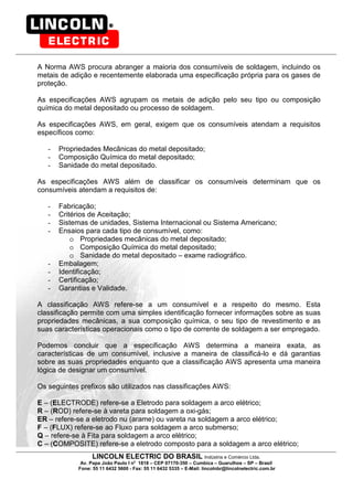 LINCOLN ELECTRIC DO BRASIL Indústria e Comércio Ltda.
Av. Papa João Paulo I no
1818 – CEP 07170-350 – Cumbica – Guarulhos – SP – Brasil
Fone: 55 11 6432 5600 - Fax: 55 11 6432 5335 – E-Mail: lincolnbr@lincolnelectric.com.br
A Norma AWS procura abranger a maioria dos consumíveis de soldagem, incluindo os
metais de adição e recentemente elaborada uma especificação própria para os gases de
proteção.
As especificações AWS agrupam os metais de adição pelo seu tipo ou composição
química do metal depositado ou processo de soldagem.
As especificações AWS, em geral, exigem que os consumíveis atendam a requisitos
específicos como:
- Propriedades Mecânicas do metal depositado;
- Composição Química do metal depositado;
- Sanidade do metal depositado.
As especificações AWS além de classificar os consumíveis determinam que os
consumíveis atendam a requisitos de:
- Fabricação;
- Critérios de Aceitação;
- Sistemas de unidades, Sistema Internacional ou Sistema Americano;
- Ensaios para cada tipo de consumível, como:
o Propriedades mecânicas do metal depositado;
o Composição Química do metal depositado;
o Sanidade do metal depositado – exame radiográfico.
- Embalagem;
- Identificação;
- Certificação;
- Garantias e Validade.
A classificação AWS refere-se a um consumível e a respeito do mesmo. Esta
classificação permite com uma simples identificação fornecer informações sobre as suas
propriedades mecânicas, a sua composição química, o seu tipo de revestimento e as
suas características operacionais como o tipo de corrente de soldagem a ser empregado.
Podemos concluir que a especificação AWS determina a maneira exata, as
características de um consumível, inclusive a maneira de classificá-lo e dá garantias
sobre as suas propriedades enquanto que a classificação AWS apresenta uma maneira
lógica de designar um consumível.
Os seguintes prefixos são utilizados nas classificações AWS:
E – (ELECTRODE) refere-se a Eletrodo para soldagem a arco elétrico;
R – (ROD) refere-se à vareta para soldagem a oxi-gás;
ER – refere-se a eletrodo nu (arame) ou vareta na soldagem a arco elétrico;
F – (FLUX) refere-se ao Fluxo para soldagem a arco submerso;
Q – refere-se à Fita para soldagem a arco elétrico;
C – (COMPOSITE) refere-se a eletrodo composto para a soldagem a arco elétrico;
 