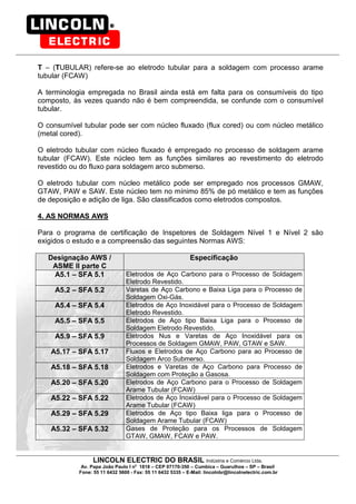 LINCOLN ELECTRIC DO BRASIL Indústria e Comércio Ltda.
Av. Papa João Paulo I no
1818 – CEP 07170-350 – Cumbica – Guarulhos – SP – Brasil
Fone: 55 11 6432 5600 - Fax: 55 11 6432 5335 – E-Mail: lincolnbr@lincolnelectric.com.br
T – (TUBULAR) refere-se ao eletrodo tubular para a soldagem com processo arame
tubular (FCAW)
A terminologia empregada no Brasil ainda está em falta para os consumíveis do tipo
composto, às vezes quando não é bem compreendida, se confunde com o consumível
tubular.
O consumível tubular pode ser com núcleo fluxado (flux cored) ou com núcleo metálico
(metal cored).
O eletrodo tubular com núcleo fluxado é empregado no processo de soldagem arame
tubular (FCAW). Este núcleo tem as funções similares ao revestimento do eletrodo
revestido ou do fluxo para soldagem arco submerso.
O eletrodo tubular com núcleo metálico pode ser empregado nos processos GMAW,
GTAW, PAW e SAW. Este núcleo tem no mínimo 85% de pó metálico e tem as funções
de deposição e adição de liga. São classificados como eletrodos compostos.
4. AS NORMAS AWS
Para o programa de certificação de Inspetores de Soldagem Nível 1 e Nível 2 são
exigidos o estudo e a compreensão das seguintes Normas AWS:
Designação AWS /
ASME II parte C
Especificação
A5.1 – SFA 5.1 Eletrodos de Aço Carbono para o Processo de Soldagem
Eletrodo Revestido.
A5.2 – SFA 5.2 Varetas de Aço Carbono e Baixa Liga para o Processo de
Soldagem Oxi-Gás.
A5.4 – SFA 5.4 Eletrodos de Aço Inoxidável para o Processo de Soldagem
Eletrodo Revestido.
A5.5 – SFA 5.5 Eletrodos de Aço tipo Baixa Liga para o Processo de
Soldagem Eletrodo Revestido.
A5.9 – SFA 5.9 Eletrodos Nus e Varetas de Aço Inoxidável para os
Processos de Soldagem GMAW, PAW, GTAW e SAW.
A5.17 – SFA 5.17 Fluxos e Eletrodos de Aço Carbono para ao Processo de
Soldagem Arco Submerso.
A5.18 – SFA 5.18 Eletrodos e Varetas de Aço Carbono para Processo de
Soldagem com Proteção a Gasosa.
A5.20 – SFA 5.20 Eletrodos de Aço Carbono para o Processo de Soldagem
Arame Tubular (FCAW)
A5.22 – SFA 5.22 Eletrodos de Aço Inoxidável para o Processo de Soldagem
Arame Tubular (FCAW)
A5.29 – SFA 5.29 Eletrodos de Aço tipo Baixa liga para o Processo de
Soldagem Arame Tubular (FCAW)
A5.32 – SFA 5.32 Gases de Proteção para os Processos de Soldagem
GTAW, GMAW, FCAW e PAW.
 