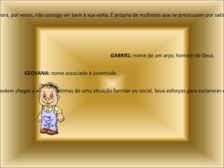 Lethícia:  Latim, significa alegria. Mostra força de vontade pouco comum, embora, por vezes, não consiga ver bem à sua volta. É própria de mulheres que se preocupam por satisfazer os desejos de quem não tem ajuda. Raquel:  Hebraico, calma como uma ovelha. Nome de pessoas que freqüentemente podem chegar a sentir-se vítimas de uma situação familiar ou social. Seus esforços para esclarecer eventuais mal-entendidos faz com que sempre consigam restabelecer a confiança depositada sobre eles. GABRIEL:  nome de um anjo; homem de Deus. GEOVANA:  nome associado à juventude. 