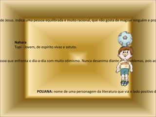 Mateus:  Nome de um dos doze apóstolos de Jesus. Indica uma pessoa equilibrada e muito racional, que não gosta de magoar ninguém e procura sempre ser gentil nas suas palavras Natan, Natanael:  Significa dom de Deus e indica uma pessoa que enfrenta o dia-a-dia com muito otimismo. Nunca desanima diante dos problemas, pois acredita que sempre encontrará força para vencê-los. POLIANA:  nome de uma personagem da literatura que via o lado positivo de tudo. Nahara   Tupi - Jovem, de espírito vivaz e astuto. 