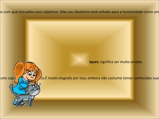Pedro:  Significa pedra e indica uma pessoa simples mas que busca a realização intelectual e espiritual. Ele se destaca pela vida disciplinada e pela determinação com que luta pelos seus objetivos. Mas seu idealismo está voltado para a humanidade como um todo no cotidiano. Tende a monopolizar as atenções e a não atribuir muita importância à fidelidade no amor e na amizade. Ronaldi:  Significa o que governa com mistério e indica uma pessoa que faz tudo com muito capricho e inteligência.É muito elogiado por isso, embora não costume tomar conhecidas suas realizações. Aliás, ser discreto em tudo o que lhe diz respeito é outra das suas características. Iques:  significa ser muito amado.  