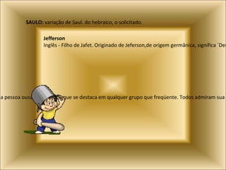 Vinicius, Vinícios, Vinício:  Significa vinicultor (aquele que cultiva uva) e indica uma pessoa ousada e criativa, que se destaca em qualquer grupo que freqüente. Todos admiram sua originalidade e isso lhe permite fazer muitos amigos e também diversas conquistas amorosas SAULO:  variação de Saul. do hebraico, o solicitado. Jefferson   Inglês - Filho de Jafet. Originado de Jeferson,de origem germânica, significa `Deus da paz.` 