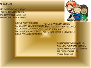 NOME DA GENTE EU NÃO GOSTO DO MEU NOME NÃO FUI EU QUEM ESCOLHEU. EU NÃO SEI PORQUE SE METEM COM UM NOME QUE É SO MEU. O NENÊ QUE VAI NASCER VAI CHAMAR COMO O PADRINHO VAI CHAMAR COMO O VOVÔ MAS NINGUÉM VAI PERGUNTAR O QUE PENSA O COITADINHO. FOI MEU PAI QUEM DECIDIU QUE O MEU NOME FOSSE AQUELE ISSO SÓ SERIA JUSTO SE EU ESCOLHESSE O NOME DELE. QUANDO EU TIVER UM FILHO NÃO VOU POR NOME NENHUM QUANDO ELE FOR BEM GRANDE ELE QUE PROCURE UM. (Pedro Bandeira) 