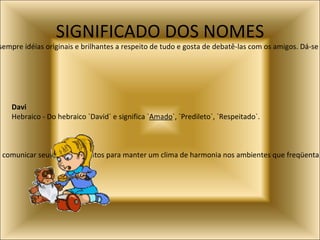 SIGNIFICADO DOS NOMES André:  Significa viril e robusto e indica uma pessoa intuitiva e extrovertida. Tem sempre idéias originais e brilhantes a respeito de tudo e gosta de debatê-las com os amigos. Dá-se muito bem em informática, pedagogia, teatro e circo. Angelo:  Significa anjo, mensageiro. Indica uma pessoa que procura comunicar seus conhecimentos para manter um clima de harmonia nos ambientes que freqüenta. É leal e extrovertido, e por isso, conquista a simpatia de todos - e sobretudo de todas - que o conhecem. Davi   Hebraico - Do hebraico `David` e significa ` Amado `, `Predileto`, `Respeitado`.  