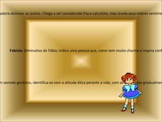 Carolaine:  Variação de Carla, indica uma pessoa voluntariosa, que adora dominar as outras. Chega a ser considerada fria e calculista, mas revela seus nobres sentimentos sempre que alguém precisa dela. Fabíola:  Diminutivo de Fábia, Indica uma pessoa que, como tem muito charme e inspira confiança, vive rodeada de amigos. Íris:  Grego, mensageira dos deuses, velocidade, rapidez. Indica satisfação por bem fazer. Em sentido genérico, identifica-se com a atitude ética perante a vida, com as convicções gradualmente adquiridas e com a reflexão sobre os bons costumes. 