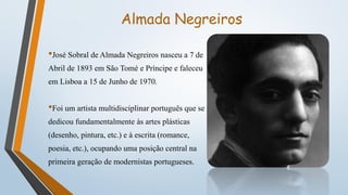 Almada Negreiros
•José Sobral de Almada Negreiros nasceu a 7 de
Abril de 1893 em São Tomé e Príncipe e faleceu
em Lisboa a 15 de Junho de 1970.
•Foi um artista multidisciplinar português que se
dedicou fundamentalmente às artes plásticas
(desenho, pintura, etc.) e à escrita (romance,
poesia, etc.), ocupando uma posição central na
primeira geração de modernistas portugueses.
 