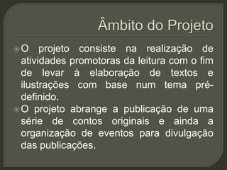 O     projeto consiste na realização de
  atividades promotoras da leitura com o fim
  de levar à elaboração de textos e
  ilustrações com base num tema pré-
  definido.
 O projeto abrange a publicação de uma
  série de contos originais e ainda a
  organização de eventos para divulgação
  das publicações.
 