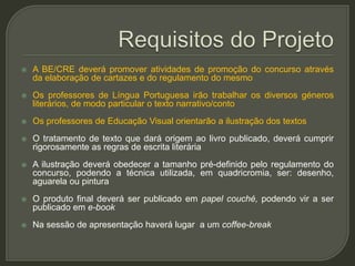    A BE/CRE deverá promover atividades de promoção do concurso através
    da elaboração de cartazes e do regulamento do mesmo
   Os professores de Língua Portuguesa irão trabalhar os diversos géneros
    literários, de modo particular o texto narrativo/conto
   Os professores de Educação Visual orientarão a ilustração dos textos
   O tratamento de texto que dará origem ao livro publicado, deverá cumprir
    rigorosamente as regras de escrita literária
   A ilustração deverá obedecer a tamanho pré-definido pelo regulamento do
    concurso, podendo a técnica utilizada, em quadricromia, ser: desenho,
    aguarela ou pintura
   O produto final deverá ser publicado em papel couché, podendo vir a ser
    publicado em e-book
   Na sessão de apresentação haverá lugar a um coffee-break
 