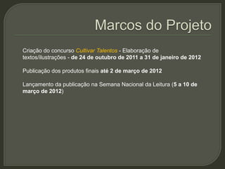 Criação do concurso Cultivar Talentos - Elaboração de
textos/ilustrações - de 24 de outubro de 2011 a 31 de janeiro de 2012

Publicação dos produtos finais até 2 de março de 2012

Lançamento da publicação na Semana Nacional da Leitura (5 a 10 de
março de 2012)
 