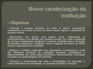– Objetivos
 Promover o sucesso educativo de todos os alunos, aumentando
anualmente e em todos os anos do ensino básico regular, a qualidade do
sucesso escolar.
 Desenvolver nos alunos uma cultura cívica, melhorando os
comportamentos e as atitudes em contexto escolar com vista à obtenção
de um bom desempenho académico e criando condições para a formação
de cidadãos autónomos, solidários, livres e capazes de intervir de forma
crítica e responsável na sociedade.
 Melhorar o trabalho cooperativo dos educadores e professores a nível
das diferentes estruturas de orientação educativa, privilegiando a
sequencialidade das várias etapas educativas, desenvolvendo a educação
em geral e as aprendizagens em particular.
 Promover o envolvimento dos pais e encarregados de educação, e
outros elementos da comunidade, no processo educativo e escolar.
 