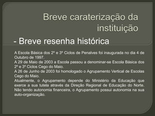 - Breve resenha histórica
A Escola Básica dos 2º e 3º Ciclos de Penalves foi inaugurada no dia 4 de
Outubro de 1997.
A 29 de Maio de 2003 a Escola passou a denominar-se Escola Básica dos
2º e 3º Ciclos Cego do Maio.
A 26 de Junho de 2003 foi homologado o Agrupamento Vertical de Escolas
Cego do Maio.
Atualmente, o Agrupamento depende do Ministério da Educação que
exerce a sua tutela através da Direção Regional de Educação do Norte.
Não tendo autonomia financeira, o Agrupamento possui autonomia na sua
auto-organização.
 