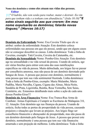 Nome dos demônios e como eles atuam nas vidas das pessoas.

Editar
[1]" O ladrão, não vem senão para roubar, matar e destruir. Eu vim
para que tenham vida e a tenham com abundância;" (João 10:10)'"E
estes sinais seguirão aos que crerem: Em meu
nome expulsarão os demônios; falarão novas
línguas;" (Marcos 16:17)

Demônio da Enfermidade Nome: Exu Caveira Título que ele se
atribui: senhor da enfermidade Atuação: Este demônio coloca
enfermidades nas pessoas em que ele possui, sendo que em alguns casos
não se consegue descobrir as causas. Linha demôniaca: Toda a linha de
Caveiras, exemplo: Tatá Caveira, Caveira da Catatumba, etc.
Demônio da Sensualidade Nome: Pomba-Gira Atuação: Este demônio
age na sensualidade e na vida sexual da pessoa. Usando de astúcia, age
em várias brechas para entrar com uma das suas ramificações
específicas na vida da pessoa. Muito debochada, aos leigos faz-se passar
por conselheira amorosa, mas não passa de um demônio derrotado pelo
Sangue de Jesus. A pessoa que possui este demônio, normalmente é
uma pessoa que tem sua vida sentimental frustrada. Linha demôniaca:
Toda a linha de Pomba-Giras, exemplo: Maria Mulambo, Maria
Padilha, Maria Navalha, Cigana, Cigana das Almas, Meia-Noite,
Sandália de Prata, Ligeirinha, Rainha, Rosa Vermelha, Sete Saias,
Cemitério, etc. Estaremos detalhando mais sobre a ação de cada uma
dessas Pomba-Giras!!!
Demônio da Área Financeira Nome: Exu Tranca-Rua Arma de
Combate: Armas Espirituais e Cumprir as Escrituras de Maláquias 3:8,
12. Atuação: Este demônio age nas finanças da pessoa. Usando de
astúcia, fecha todas as portas de prosperidade da vida pessoa, causando
prejuízos e situações que levam ao prejuízo. Aos leigos finge ser
conselheiro financeiro e abençoador de prosperidade, mas não passa de
um demônio derrotado pelo Sangue de Jesus. A pessoa que possui este
demônio, normalmente é uma pessoa que tem sua vida financeira
amarrada e sem projeção de melhoras. Linha demôniaca: Toda a linha

 