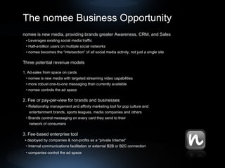 The nomee Business Opportunity nomee is new media, providing brands greater Awareness, CRM, and Sales   •  Leverages existing social media traffic •  Half-a-billion users on multiple social networks •  nomee becomes the “intersection” of  all  social media activity, not just a single site Three potential revenue models 1. Ad-sales from space on cards •  nomee is new media with targeted streaming video capabilities •  more robust one-to-one messaging than currently available •  nomee controls the ad space 2. Fee or pay-per-view for brands and businesses   •  Relationship management and affinity marketing tool for pop culture and      entertainment brands, sports leagues, media companies and others •  Brands control messaging on every card they send to their  network of consumers 3. Fee-based enterprise tool •  deployed by companies & non-profits as a “private Internet”  •  Internal communications facilitation or external B2B or B2C connection •  companies control the ad space   