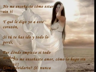 No me enseñaste cómo estar
sin ti
Y qué le digo yo a este
corazón,
Si tú te has ido y todo lo
perdí,
Por dónde empiezo si todo
acabo?
Cómo olvidarte? Sí nunca
No me enseñaste amor, cómo lo hago sin
ti!!
 