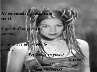 No me ensañaste cómo estar
sin ti.
Y qué le digo yo a este
corazón,
Si tú te has ido y todo lo
perdí…
Por dónde empiezo?
Si todo
acabó!
¿Cómo olvidarte?
 