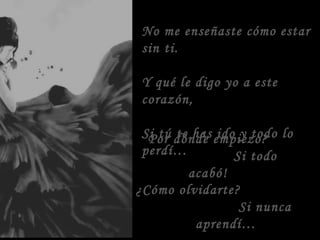 No me enseñaste cómo estar
sin ti.
Y qué le digo yo a este
corazón,
Si tú te has ido y todo lo
perdí…
Por dónde empiezo?
Si todo
acabó!
¿Cómo olvidarte?
Si nunca
aprendí…
 
