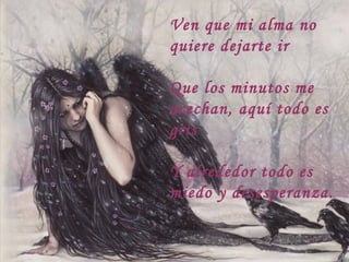 Ven que mi alma no
quiere dejarte ir
Que los minutos me
acechan, aquí todo es
gris
Y alrededor todo es
miedo y desesperanza.
 